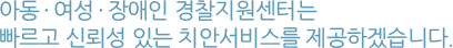 아동 · 여성 · 장애인 경찰지원센터는 빠르고 신뢰성 있는 치안서비스를 제공하겠습니다.