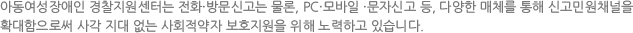 아동여성장애인 경찰지원센터는 전화·방문신고는 물론, PC·모바일 ·문자신고 등, 다양한 매체를 통해 신고민원채널을 확대함으로써 사각 지대 없는 사회적약자 보호지원을 위해 노력하고 있습니다.